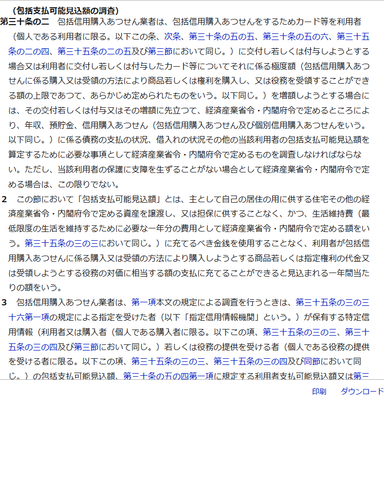 e-Gov法令検索に掲載された割賦販売法第30条の2の条文。見出しは包括支払可能見込額の調査で、包括信用購入あつせん業者はカード等を利用者に交付しようとする場合または極度額を増額しようとする場合には、その交付または増額に先立つて、経済産業省令・内閣府令で定めるところにより、年収、預貯金、信用購入あつせんに係る債務の支払の状況、借入れの状況その他の必要な事項を調査しなければならないと書かれ、第2項に包括支払可能見込額の定義、第3項に指定信用情報機関の特定信用情報を使用しなければならない旨が続いている