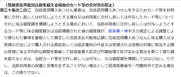 e-Gov法令検索に掲載された割賦販売法第30条の2の2の条文。見出しは包括支払可能見込額を超える場合のカード等の交付等の禁止で、カード等に係る極度額または増額された後の極度額が、調査により得られた事項を基礎として算定した包括支払可能見込額に、経済産業大臣及び内閣総理大臣が定める割合を乗じて得た額を超えるときは、当該カード等を交付し若しくは付与し、又は極度額を増額してはならないと書かれている