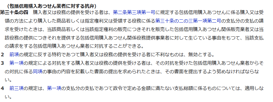 e-Gov法令検索に表示された割賦販売法第30条の4。包括信用購入あつせん業者に対する抗弁として、販売業者に対して生じている事由をもって支払の請求をする包括信用購入あつせん業者に対抗することができること、これに反する不利な特約は無効であること、政令で定める金額に満たない支払総額には適用しないことが書かれている