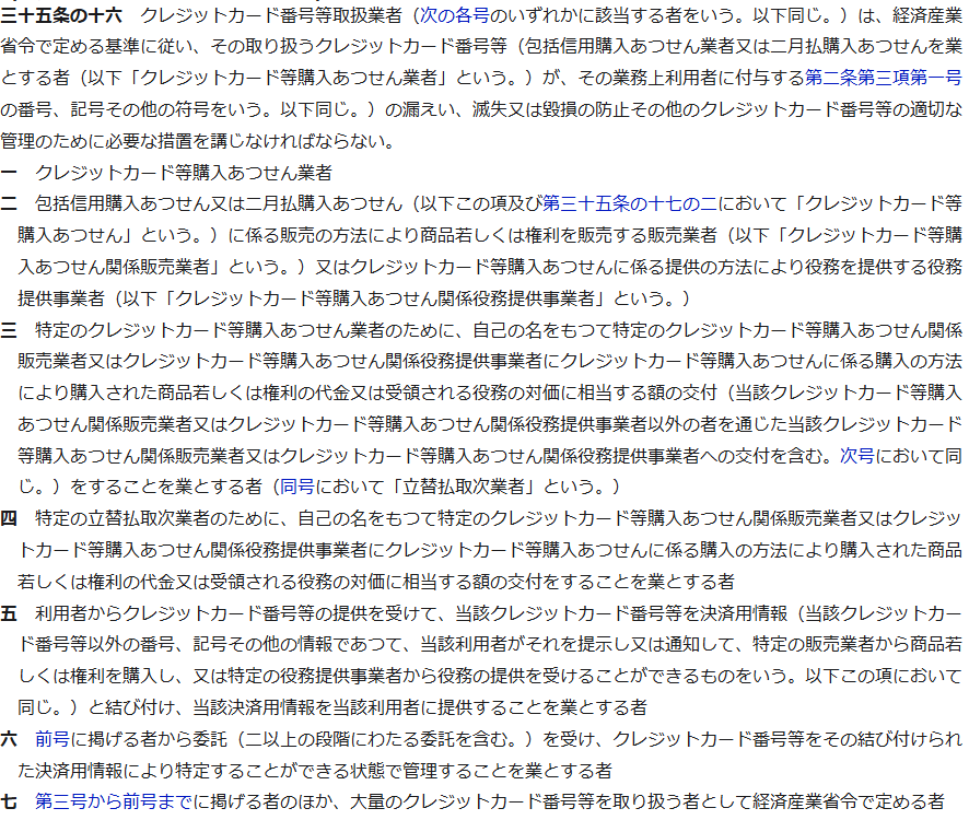 e-Gov法令検索の割賦販売法第三十五条の十六。クレジットカード番号等取扱業者は、経済産業省令で定める基準に従い、その取り扱うクレジットカード番号等の漏えい、滅失又は毀損の防止その他のクレジットカード番号等の適切な管理のために必要な措置を講じなければならない、という条文と、第一号から第七号までの対象者が並んでいる画面